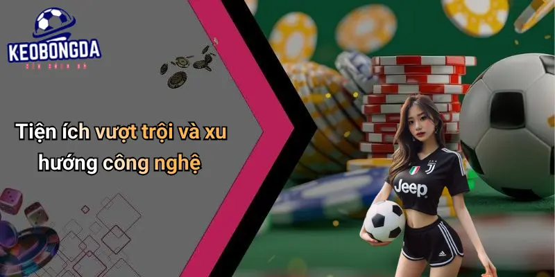 Tiện ích vượt trội và xu hướng công nghệ