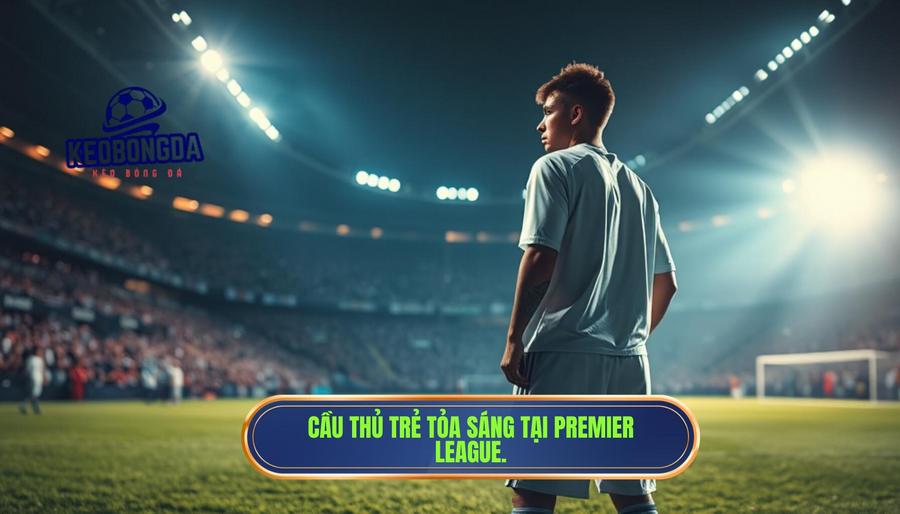 Tại sao các cầu thủ trẻ lại là tâm điểm tại Premier League?